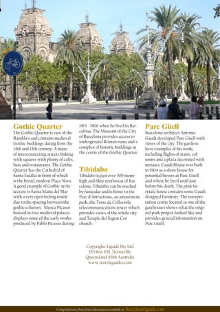 Comprehensive Barcelona Information available at BarcelonaEguide.com
Copyright: Eguide Pty Ltd
PO Box 1131, Noosaville
Queensland 4566 Australia
www.traveleguides.com
Gothic Quarter
The Gothic Quarter is east of the
Rambla’s and contains medieval
Gothic buildings dating from the
14th and 15th century. A maze
of interconnecting streets linking
with squares with plenty of cafés,
bars and restaurants. The Gothic
Quarter has the Cathedral of
Santa Eulàlia in front of which
is the broad, modern Plaça Nova.
A good example of Gothic archi-
tecture is Santa Maria del Mar
with a very open feeling inside
due to the spacing between the
gothic columns. Museu Picasso
housed in two medieval palaces
displays some of the early works
produced by Pablo Picasso during
Parc Güell
Barcelona architect Antonio
Gaudi developed Parc Güell with
views of the city. The gardens
have examples of his work,
including ights of stairs, col-
umns and a plaza decorated with
mosaics. Gaudi House was built
in 1904 as a show house for
potential buyers at Parc Güell
and where he lived until just
before his death. The pink fai-
rytale house contains some Gaudi
designed furniture. The interpre-
tation centre located in one of the
gatehouses shows what the origi-
nal park project looked like and
provides general information on
Parc Güell.
Tibidabo
Tibidabo is just over 500 metre
high and 6km northwest of Bar-
celona. Tibidabo can be reached
by funicular and is home to the
Parc d’Attractions, an amusement
park, the Torre de Collserola
telecommunications tower which
provides views of the whole city
and Temple del Sagrat Cor
church.
1901 - 1906 when he lived in Bar-
celona. The Museum of the City
of Barcelona provides access to
underground Roman ruins and a
complex of historic buildings in
the centre of the Gothic Quarter.
 