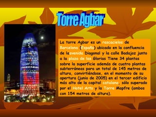 Torre Agbar La torre Agbar es un  rascacielos  de  Barcelona  ( España ) ubicado en la confluencia de la avenida  Diagonal  y la calle Badajoz junto a la  plaza  de las  Glorias  Tiene 34 plantas sobre la superficie además de cuatro plantas subterráneas para un total de 145 metros de altura, convirtiéndose, en el momento de su apertura (junio de 2005) en el tercer edificio más alto de la capital  catalana , sólo superado por el  Hotel Arts  y la  Torre  Mapfre  (ambos con 154 metros de altura).   