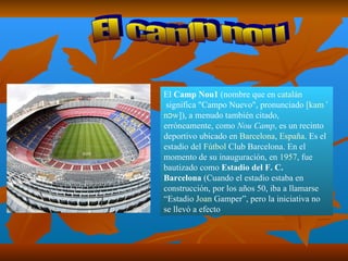El  Camp Nou 1  (nombre que en  catalán  significa "Campo Nuevo", pronunciado  [ kam  ˈ nɔw ] ), a menudo también citado, erróneamente, como  Nou Camp , es un recinto deportivo ubicado en  Barcelona ,  España . Es el estadio del  Fútbol  Club Barcelona . En el momento de su inauguración, en  1957 , fue bautizado como  Estadio del F. C. Barcelona  (Cuando el estadio estaba en construcción, por los años 50, iba a llamarse “Estadio  Joan  Gamper ”, pero la iniciativa no se llevó a efecto  El camp nou 