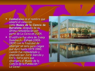 CosmoCaixa  es el nombre que adoptó el conocido como  Museo de la Ciencia de Barcelona , después de su última remodelación por parte de  La Caixa  en  2004 . El edificio fue obra de  Josep  Domènech  i  Estapà  ( 1904 - 1909 ) con la finalidad de albergar un asilo para ciegos que duró hasta  1979 - 1980 , cuando fue remodelado y ampliado por  Jordi  Garcés  y Enric   Sòria  para que albergara el Museo de la Ciencia de la Fundación " La Caixa ". 