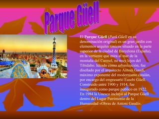 Parque Güell El  Parque Güell  ( Park Güell  en su denominación original) es un gran  jardín  con elementos  arquitectónicos  situado en la parte superior de la ciudad de  Barcelona  ( España ), en la vertiente que mira al mar de la montaña del  Carmel , no muy lejos del  Tibidabo . Ideado como  urbanización , fue diseñado por el  arquitecto   Antoni Gaudí , máximo exponente del  modernismo   catalán , por encargo del  empresario   Eusebi Güell . Construido entre  1900  y  1914 , fue inaugurado como parque público en  1922 . En  1984  la  Unesco  incluyó al Parque Güell dentro del Lugar  Patrimonio  de la  Humanidad  « Obras  de Antoni Gaudí ». 