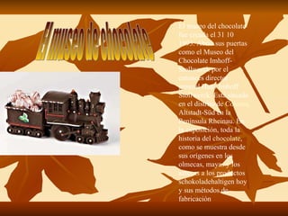 El museo de chocolate El museo del chocolate fue creada el 31 10 1993. Abrió sus puertas como el Museo del Chocolate Imhoff-Stollwerck por el entonces director general Hans Imhoff Stollwerck. Está situado en el distrito de  Colonia , Altstadt-Süd en la Península Rheinau. En la exposición, toda la historia del  chocolate , como se muestra desde sus orígenes en los olmecas, mayas y los aztecas a los productos schokoladehaltigen hoy y sus métodos de fabricación  