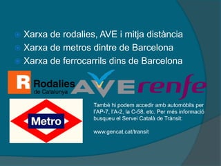  Xarxa de rodalies, AVE i mitja distància
 Xarxa de metros dintre de Barcelona
 Xarxa de ferrocarrils dins de Barcelona




                   També hi podem accedir amb automòbils per
                   l’AP-7, l’A-2, la C-58, etc. Per més informació
                   busqueu el Servei Català de Trànsit:

                   www.gencat.cat/transit
 