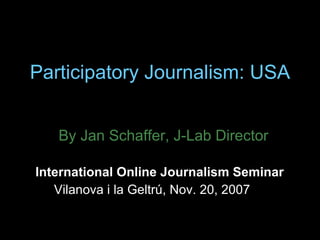Participatory Journalism: USA By Jan Schaffer, J-Lab Director International Online Journalism Seminar  Vilanova i la Geltrú, Nov. 20, 2007 