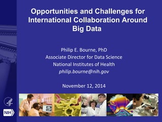 Opportunities and Challenges for 
International Collaboration Around 
Big Data 
Philip E. Bourne, PhD 
Associate Director for Data Science 
National Institutes of Health 
philip.bourne@nih.gov 
November 12, 2014 
 