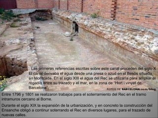 Las primeras referencias escritas sobre este canal proceden del siglo X  El canal derivaba el agua desde una presa o azud en el Besòs situada en Montcada. En el siglo XIII el agua del Rec se utilizaría para ampliar el regadío entre su trazado y el mar, en la zona de “Hort i vinyet de Barcelona”,  Entre 1796 y 1801 se realizaron trabajos para el soterramiento del Rec en el tramo intramuros cercano al Borne.  Durante el siglo XIX la expansión de la urbanización, y en concreto la construcción del Ensanche obligó a continur soterrando el Rec en diversos lugares, para el trazado de nuevas calles.  