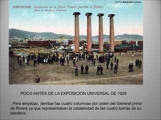 . Para empezar, derribar las cuatro columnas por orden del General primo de Rivera ya que representaban la catalanidad de las cuatro barras de su bandera;  POCO ANTES DE LA EXPOSICION UNIVERSAL DE 1929 