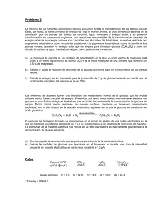 Problema 3
La mayoría de los nutrientes alimenticios básicos provienen directa o indirectamente de las plantas, siendo
Éstas, por tanto, la fuente primaria de energía de todo el mundo animal. El ciclo alimenticio depende de la
asimilación por las plantas de dióxido de carbono, agua, minerales y energía solar, y su posterior
transformación en compuestos orgánicos. Las reacciones responsables de la transformación compleja de
energía radiante en energía química son conocidas con el nombre de fotosíntesis, la cual es realizada por
organismos fotosintéticos como las plantas superiores. Los pigmentos fotosintéticos, como la clorofila de las
plantas verdes, absorben la energía solar que se emplea para sintetizar glucosa (C6H12O6) a partir de
dióxido de carbono y agua, liberándose oxígeno como producto de la reacción.
a) La molécula de clorofila es un complejo de coordinación en la que un único átomo de magnesio está
unido a un anillo tetrapirrólico de clorina. øCu·l es la masa molecular de una clorofila que contiene un
2,72% de magnesio?.
b) Escriba y ajuste la reacción de obtención de la glucosa que tiene lugar en la fotosíntesis de las plantas
verdes.
c) Calcule la energía, en kJ, necesaria para la producción de 1 g de glucosa teniendo en cuenta que el
rendimiento energético del proceso es de un 70%.
Los enfermos de diabetes sufren una alteración del metabolismo normal de la glucosa que les impide
utilizarla como fuente principal de energía. Presentan, por tanto, unos niveles anormalmente elevados de
glucosa en sus fluidos biológicos teniéndose que controlar frecuentemente la concentración de glucosa en
sangre. Dicho control puede realizarse, de manera continua, mediante un biosensor miniaturizado
implantado en la piel basado en la reacción enzimática siguiente en la que la glucosa se transforma en
ácido glucónico:
C6H12O6 + H2O + O2
glucosaoxidasa
C6H12O7 + H2O2
El peróxido de hidrógeno formado se descompone en el ánodo de platino de una celda electrolítica en la
que se mantiene un potencial constante de + 0,6 V, medido frente a un electrodo de referencia de Ag/AgCl.
La intensidad de la corriente eléctrica que circula en la celda electrolítica es directamente proporcional a la
concentración de glucosa presente.
d) Escriba y ajuste la semireacción que se produce en el ánodo de la celda electrolítica.
e) Calcule la cantidad de glucosa que reacciona en el biosensor si durante una hora la intensidad
circulante en la celda electrolítica se mantuviera constante a 1,5 µA.
Datos:
Datos a 25
o
C CO2 (g) H2O(l) C6H12O6 (s)
∆Hf
0
(kJ∑mol
-1
) -393,5 -285,5 -1274,4
Masas atómicas: H = 1,0; C = 12,0; N = 14,0; O = 16,0; Mg = 24,3
1 Faraday = 96485 C
 