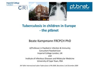 Tuberculosis	
  in	
  children	
  in	
  Europe	
  
              -­‐	
  the	
  ptbnet	
  

                  Beate	
  Kampmann	
  FRCPCH	
  PhD	
  

               A/Professor	
  in	
  Paediatric	
  Infec;on	
  &	
  Immunity	
  
                                 Consultant	
  Paediatrician	
  
                               Imperial	
  College	
  London,	
  UK	
  
                                               and	
  	
  
           Ins;tute	
  of	
  Infec;ous	
  Diseases	
  and	
  Molecular	
  Medicine	
  
                               University	
  of	
  Cape	
  Town,	
  RSA	
  

XIII	
  Taller	
  Internacional	
  sobre	
  Tuberculosis	
  UITB-­‐2009,	
  Barcelona	
  1	
  de	
  Diciembre	
  2009	
  
 