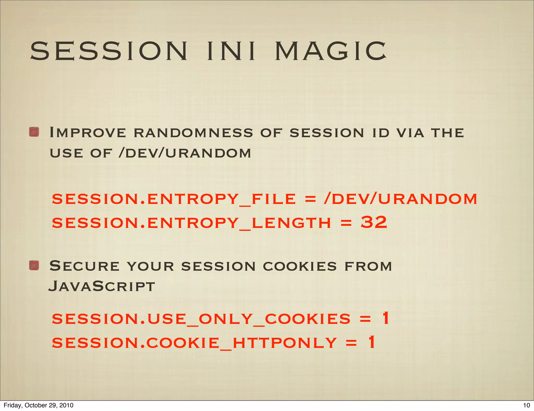 session ini magic
Improve randomness of session id via the
use of /dev/urandom
Secure your session cookies from
JavaScript
session.entropy_ﬁle = /dev/urandom
session.entropy_length = 32
session.use_only_cookies = 1
session.cookie_httponly = 1
10Friday, October 29, 2010
 