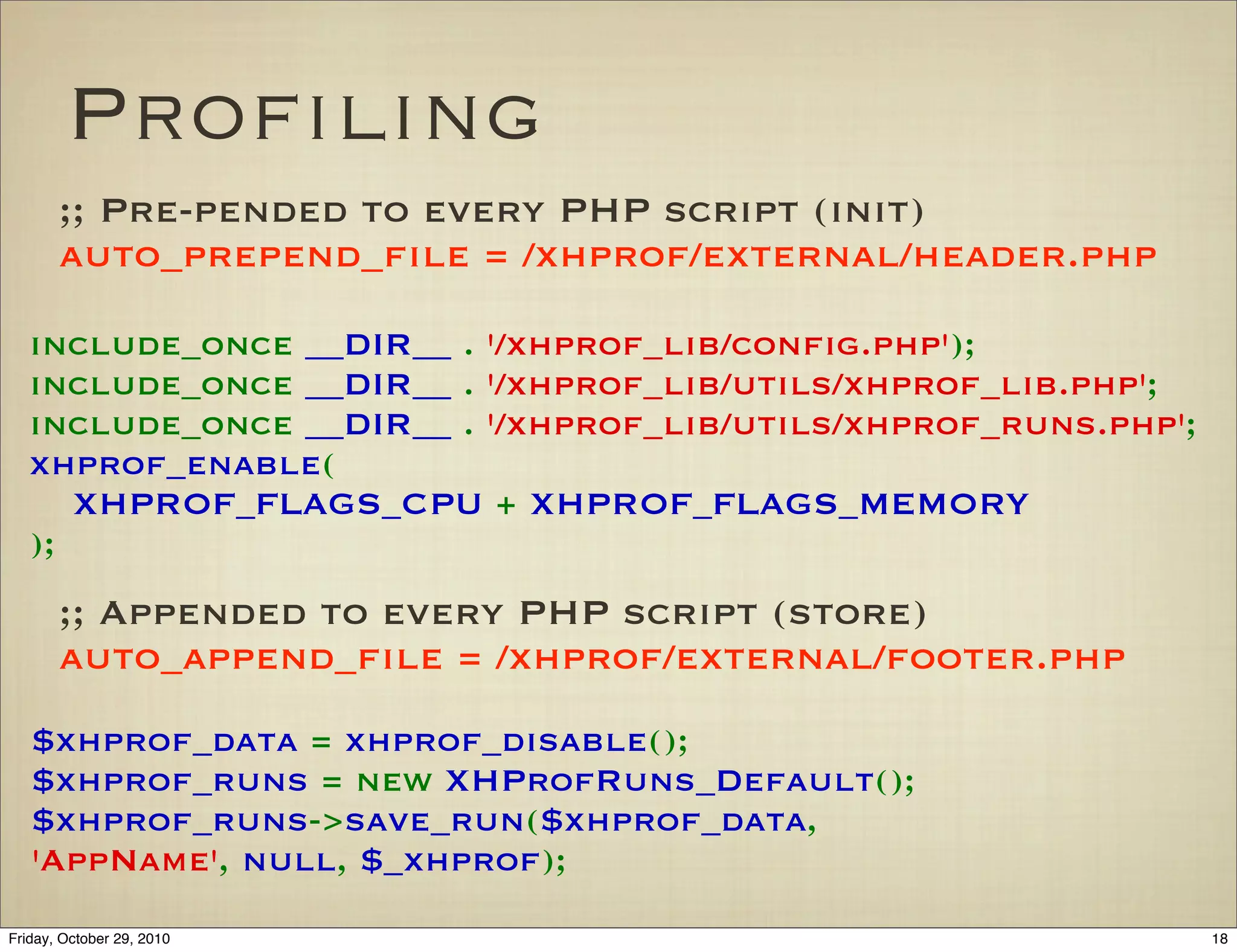 Proﬁling
;; Pre-pended to every PHP script (init)
auto_prepend_ﬁle = /xhprof/external/header.php
;; Appended to every PHP script (store)
auto_append_ﬁle = /xhprof/external/footer.php
include_once __DIR__!.!'/xhprof_lib/conﬁg.php');
include_once!__DIR__!.!'/xhprof_lib/utils/xhprof_lib.php';
include_once!__DIR__!.!'/xhprof_lib/utils/xhprof_runs.php';
xhprof_enable(
XHPROF_FLAGS_CPU!+!XHPROF_FLAGS_MEMORY
);
$xhprof_data!=!xhprof_disable();
$xhprof_runs!=!new!XHProfRuns_Default();
$xhprof_runs->save_run($xhprof_data,
'AppName',!null,!$_xhprof);
18Friday, October 29, 2010
 