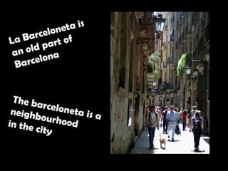 La Barceloneta is an old part of Barcelona  The barceloneta is a  neighbourhood  in the city  