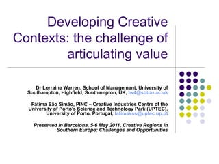 Developing Creative Contexts: the challenge of articulating value Dr Lorraine Warren, School of Management, University of Southampton, Highfield, Southampton, UK,  [email_address] Fátima São Simão, PINC – Creative Industries Centre of the University of Porto’s Science and Technology Park (UPTEC), University of Porto, Portugal,  [email_address] Presented in Barcelona, 5-6 May 2011, Creative Regions in Southern Europe: Challenges and Opportunities 