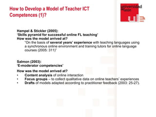 Hampel & Stickler (2005):  ‘ Skills pyramid for successful online FL teaching’ How was the model arrived at?  “ On the basis of  several years’ experience  with teaching languages using a synchronous online environment and training tutors for online language courses (2005: 311)” Salmon (2003):  ‘ E-moderator competencies’ How was the model arrived at?   Content analysis  of online interaction Focus groups  – to collect qualitative data on online teachers’ experiences Drafts  of models adapted according to practitioner feedback (2003: 25-27).   How to Develop a Model of Teacher ICT Competences (1)? 