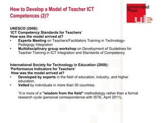 UNESCO (2008):  ‘ ICT Competency Standards for Teachers’ How was the model arrived at?   Experts Meeting  on Teachers/Facilitators Training in Technology-Pedagogy Integration  Multidisciplinary   group workshop  on Development of Guidelines for Teacher Training in ICT Integration and Standards of Competency International Society for Technology in Education (2008):  ‘ Performance Indicators for Teachers’ How was the model arrived at?   Developed by   experts  in the field of education, industry, and higher education.   Vetted  by individuals in more than 30 countries.  ” It is more of a  "wisdom from the field"  methodology rather than a formal research cycle (personal correspondence with ISTE, April 2011). How to Develop a Model of Teacher ICT Competences (2)? 