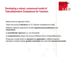 Developing a robust, consensual model of Telecollaborative Competence for Teachers  Need to find an approach which: Takes into account  literature  on TC Teacher competence to date Reflects collective experience of both  experienced practitioners  and  researchers Is  scientifically rigorous  (i.e. not anecdotal) Is  comprehensive  (takes into account different forms of telecollaboration) Produces a model which is  relevant  and  applicable  in different teacher-education contexts (easily  graded, evaluated  and used with  assessment tools ) 