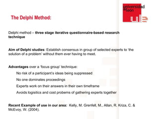 The Delphi Method: Delphi method –  three stage iterative questionnaire-based research technique   Aim of Delphi studies : Establish consensus in group of selected experts to ‘the solution of a problem’ without them ever having to meet. Advantages  over a ‘focus group’ technique: No risk of a participant’s ideas being suppressed No one dominates proceedings  Experts work on their answers in their own timeframe Avoids logisitics and cost probems of gathering experts together Recent Example of use in our area:   Kelly, M. Grenfell, M., Allan, R. Kriza, C. & McEvoy, W. (2004).  