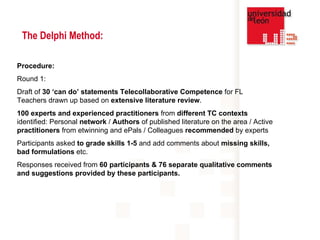 The Delphi Method: Procedure: Round 1:  Draft of  30 ‘can do’ statements Telecollaborative Competence  for FL Teachers drawn up based on  extensive literature review .  100 experts and experienced practitioners  from  different TC contexts  identified: Personal  network  /  Authors  of published literature on the area / Active  practitioners  from etwinning and ePals / Colleagues  recommended  by experts  Participants asked  to grade skills 1-5  and add comments about  missing skills, bad formulations  etc. Responses received from  60 participants & 76 separate qualitative comments and suggestions provided by these participants.  