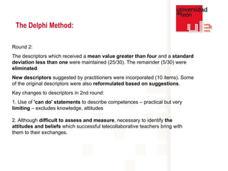 The Delphi Method: Round 2:  The descriptors which received a  mean value greater than four  and a  standard deviation less than one  were maintained (25/30). The remainder (5/30) were  eliminated .  New descriptors  suggested by practitioners were incorporated (10 items). Some of the original descriptors were also  reformulated based on suggestions .  Key changes to descriptors in 2nd round: 1. Use of  'can do' statements  to describe competences – practical but very  limiting  – excludes knowledge, attitudes   2. Although  difficult to assess and measure , necessary to identify  the attitudes and beliefs  which successful telecollaborative teachers bring with them to their exchanges.  