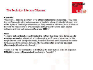 Contrast: “ Teachers…  require a certain level of technological competence . They need the confidence to bring technology out of the labs where it’s cloistered away and make it part of the everyday curriculum. They need the self-assurance to venture beyond the restrictions of pre-packaged software and explore open source software and free web services ( Pegrum, 2009 ).” With: “… many school teachers will resist the notion that they have to be able to manage a moodle , when their schools employ an IT person to do that. In this range of new skills being demanded, I believe teachers best expertise lies in the language and intercultural domains,  they can look for technical support . ( Respondent  feedback to Round 1)  “ “ I think it is vital for the teacher to  CHOOSE  the tools but not to be an expert in  USING  the tools... ( Respondent  feedback to Round 2)   ”  The Technical Literacy Dilemma 