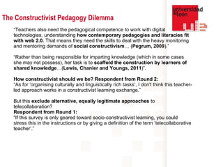 “ Teachers also need the pedagogical competence to work with digital technologies, understanding  how contemporary pedagogies and literacies fit with web 2.0.  That means they need the skills to deal with the heavy monitoring and mentoring demands of  social constructivism … ( Pegrum, 2009 ).” “ Rather than being responsible for imparting knowledge (which in some cases she may not possess), her task is to  scaffold the construction by learners of shared knowledge …( Lewis, Chanier and Youngs, 2011 )”. How constructivist should we be? Respondent from Round 2: “ As for ‘organising culturally and linguistically rich tasks’, I don't think this teacher-led approach works in a constructivist learning exchange.”  But this  exclude alternative, equally legitimate approaches  to telecollaboration? Respondent from Round 1: “ If this survey is only geared toward socio-constructivist learning, you could stress this in the instructions or by giving a definition of the term ‘telecollaborative teacher’.”   The Constructivist Pedagogy Dilemma 
