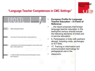 “ Language Teacher Competences in CMC Settings” European Profile for Language Teacher Education – A Frame of Reference … the report proposes that foreign language teacher education in the twentyfirst century should include the following elements of initial and in-service education: 6. Participation in links with partners abroad, including visits, exchanges or ICT links. 17. Training in information and communication technology for pedagogical use in the classroom. 
