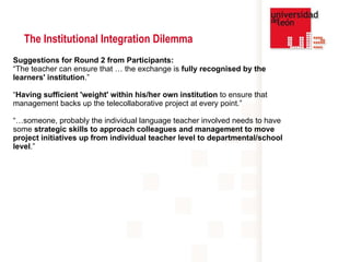 Suggestions for Round 2 from Participants:  “ The teacher can ensure that … the exchange is  fully recognised by the learners' institution . ” “ Having sufficient 'weight' within his/her own institution  to ensure that management backs up the telecollaborative project at every point.”   “… someone, probably the individual language teacher involved needs to have some  strategic skills to approach colleagues and management to move project initiatives up from individual teacher level to departmental/school level .”   The Institutional Integration Dilemma 