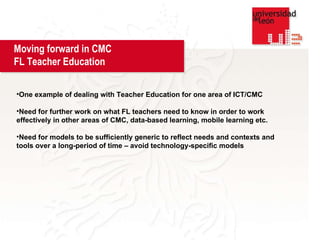 One example of dealing with Teacher Education for one area of ICT/CMC Need for further work on what FL teachers need to know in order to work effectively in other areas of CMC, data-based learning, mobile learning etc. Need for models to be sufficiently generic to reflect needs and contexts and tools over a long-period of time – avoid technology-specific models  Moving forward in CMC  FL Teacher Education 