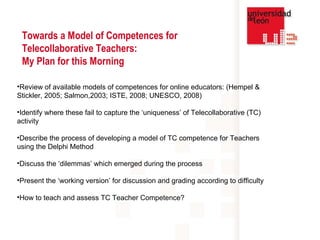Review of available models of competences for online educators: (Hempel & Stickler, 2005; Salmon,2003; ISTE, 2008; UNESCO, 2008) Identify where these fail to capture the ‘uniqueness’ of Telecollaborative (TC) activity Describe the process of developing a model of TC competence for Teachers using the Delphi Method Discuss the ‘dilemmas’ which emerged during the process Present the ‘working version’ for discussion and grading according to difficulty How to teach and assess TC Teacher Competence? Towards a Model of Competences for Telecollaborative Teachers:  My Plan for this Morning 