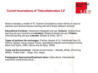 Need to develop a model of TC Teacher Competence which will be of value to teachers and teacher-trainers working with all of these different contexts: Educational Contexts:  Classroom-integrated set-ups ( Cultura ), Autonomous learning set-ups (versions of  e-tandem ), Distance-based set-ups ( Tridem ), informal learning set-ups ( Literalia : Stickler & Emke, 2011) Types of partners for exchanges:  Partner classes of L2,  Individuals from C2,  Partner classes using Lengua Franca, specialised interest communities  ( Thorne, Black and Sykes, 2009; Hanna and de Nooy, 2009) Tools and Environments:  ‘Closed environments’ – Moodle, ePals, eTwinning, NINGs, ‘Public tools’ – blogs, fora, skype… Pedagogical Approaches/Emphasis taken:  Intercultural, Interactionist, autonomy/ socioconstructivist … Current Incarnations of ‘Telecollaboration 2.0’ 