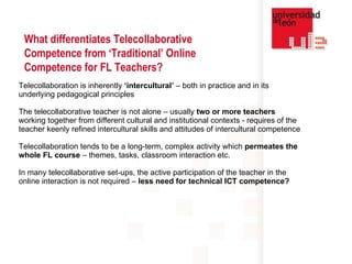 Telecollaboration is inherently  ‘intercultural’  – both in practice and in its underlying pedagogical principles The telecollaborative teacher is not alone – usually  two or more teachers  working together from different cultural and institutional contexts - requires of the teacher keenly refined intercultural skills and attitudes of intercultural competence  Telecollaboration tends to be a long-term, complex activity which  permeates the whole FL course  – themes, tasks, classroom interaction etc. In many telecollaborative set-ups, the active participation of the teacher in the online interaction is not required –  less need for technical ICT competence?   What differentiates Telecollaborative Competence from ‘Traditional’ Online Competence for FL Teachers? 