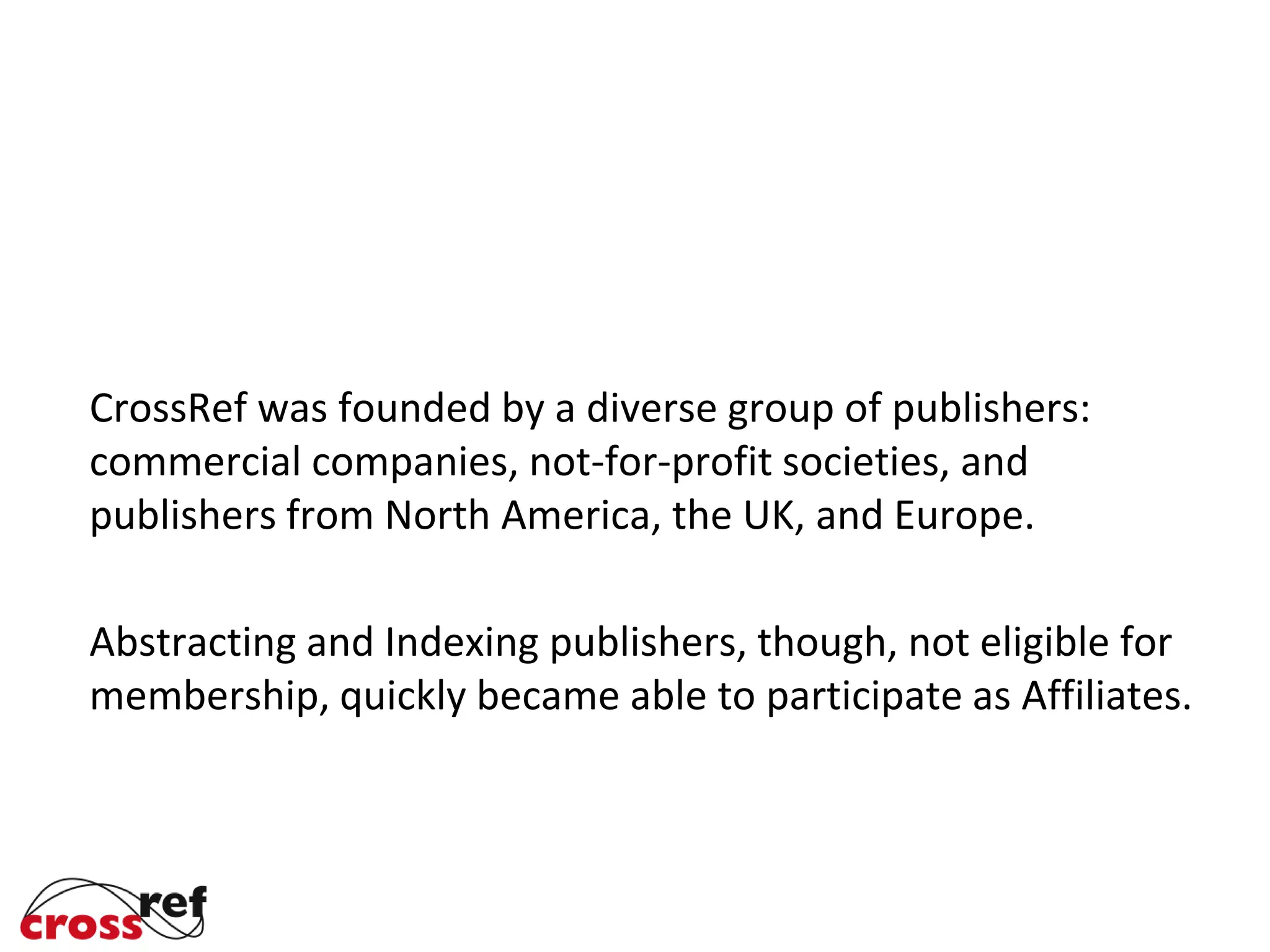 CrossRef was founded by a diverse group of publishers:
commercial companies, not-for-profit societies, and
publishers from North America, the UK, and Europe.
Abstracting and Indexing publishers, though, not eligible for
membership, quickly became able to participate as Affiliates.
 