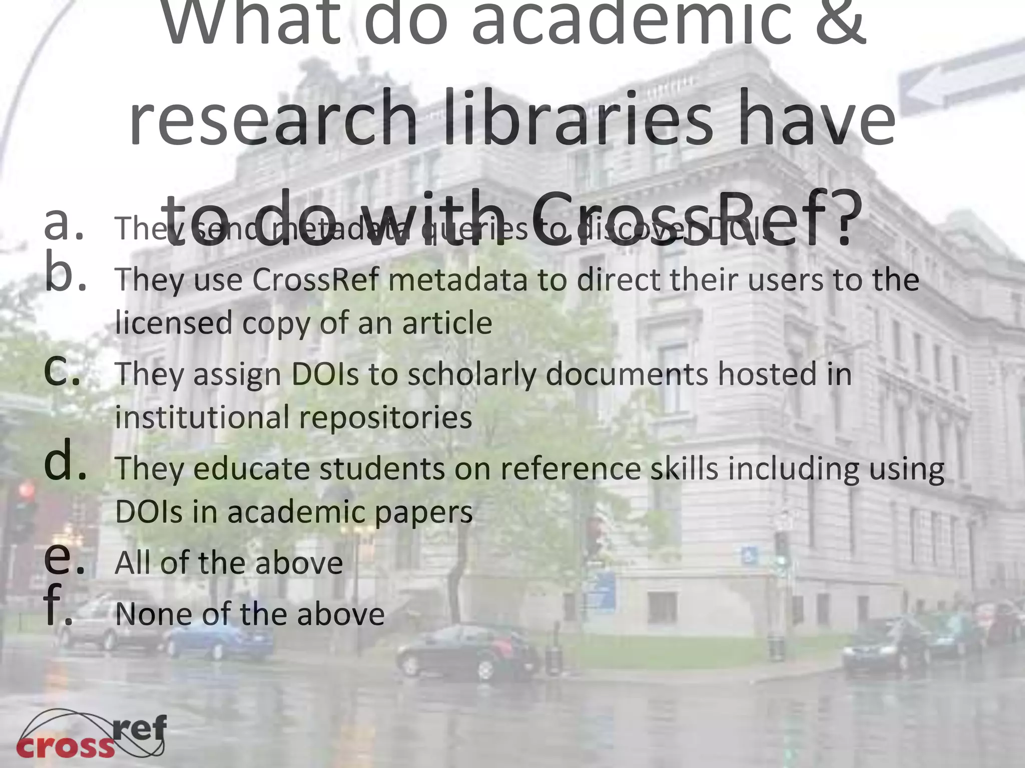 What do academic &
research libraries have
to do with CrossRef?a. They send metadata queries to discover DOIs
b. They use CrossRef metadata to direct their users to the
licensed copy of an article
c. They assign DOIs to scholarly documents hosted in
institutional repositories
d. They educate students on reference skills including using
DOIs in academic papers
e. All of the above
f. None of the above
e.
 