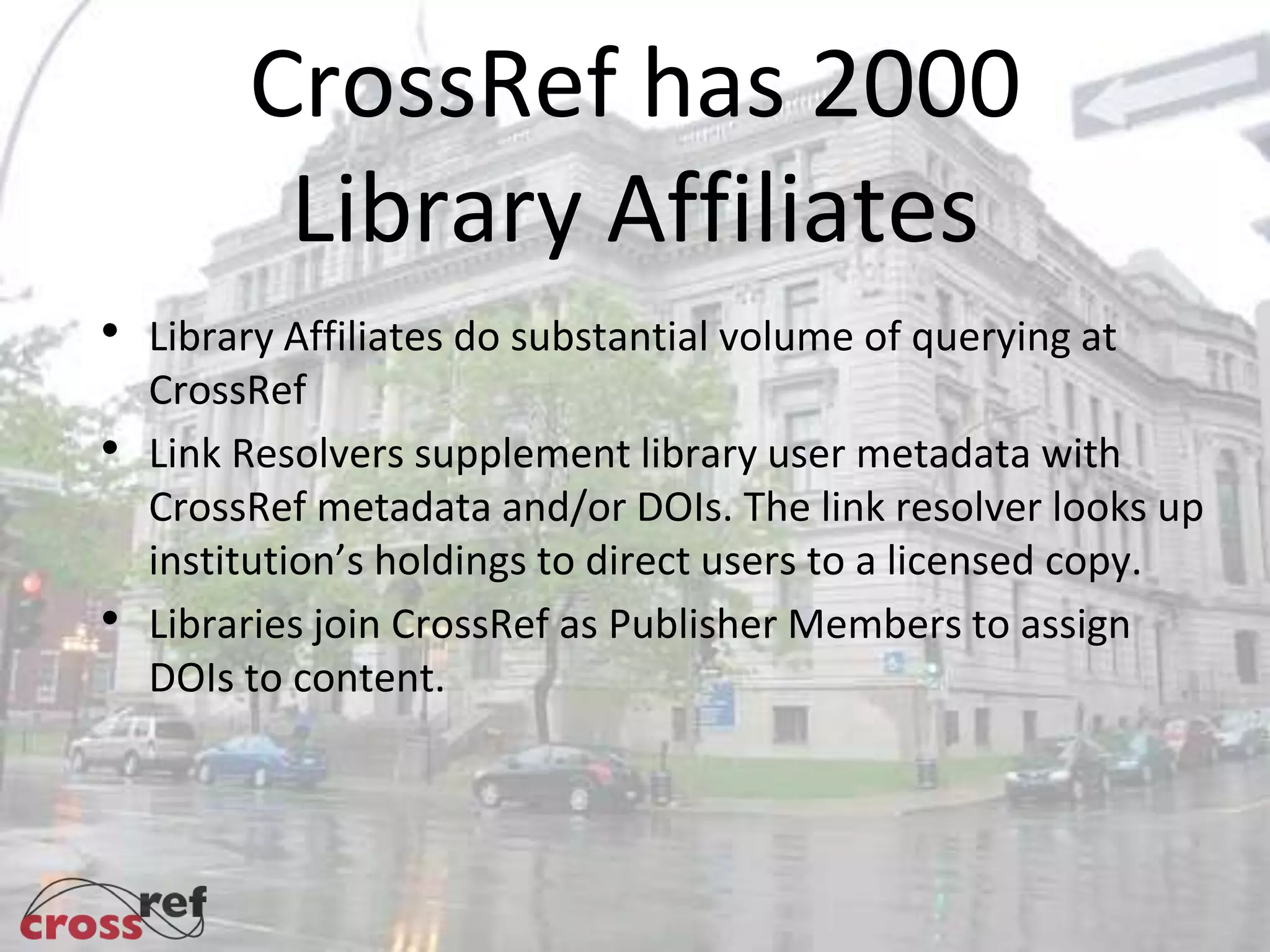 CrossRef has 2000
Library Affiliates
Library Affiliates do substantial volume of querying at
CrossRef
Link Resolvers supplement library user metadata with
CrossRef metadata and/or DOIs. The link resolver looks up
institution’s holdings to direct users to a licensed copy.
Libraries join CrossRef as Publisher Members to assign
DOIs to content.
 