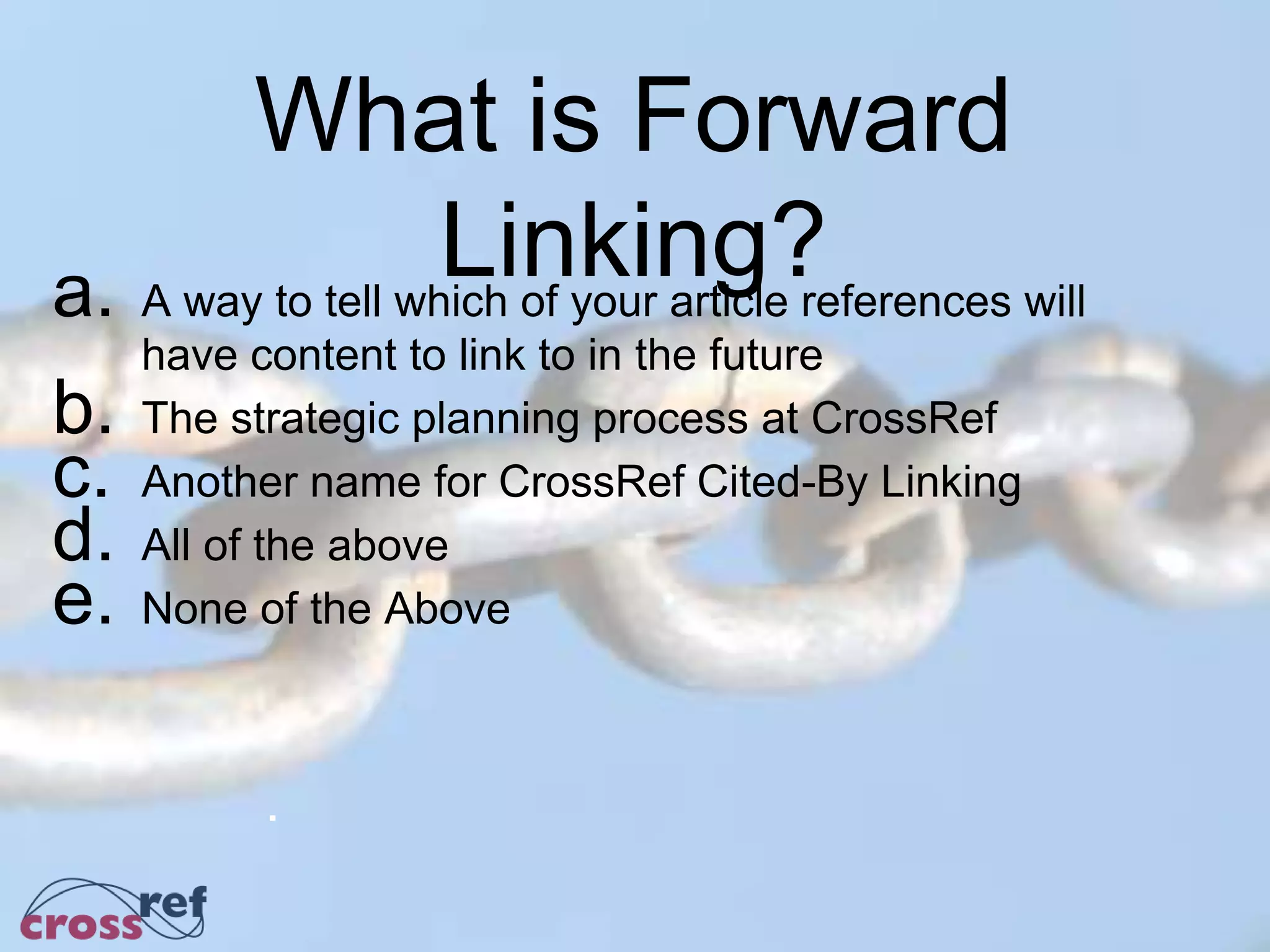 What is Forward
Linking?a. A way to tell which of your article references will
have content to link to in the future
b. The strategic planning process at CrossRef
c. Another name for CrossRef Cited-By Linking
d. All of the above
e. None of the Above
.
 