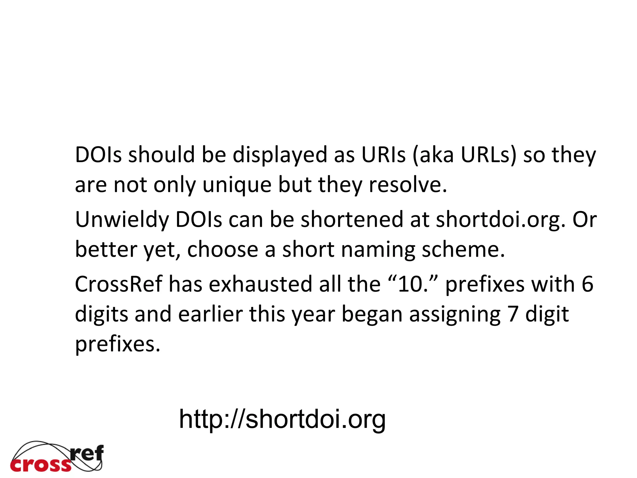 DOIs should be displayed as URIs (aka URLs) so they
are not only unique but they resolve.
Unwieldy DOIs can be shortened at shortdoi.org. Or
better yet, choose a short naming scheme.
CrossRef has exhausted all the “10.” prefixes with 6
digits and earlier this year began assigning 7 digit
prefixes.
http://shortdoi.org
 
