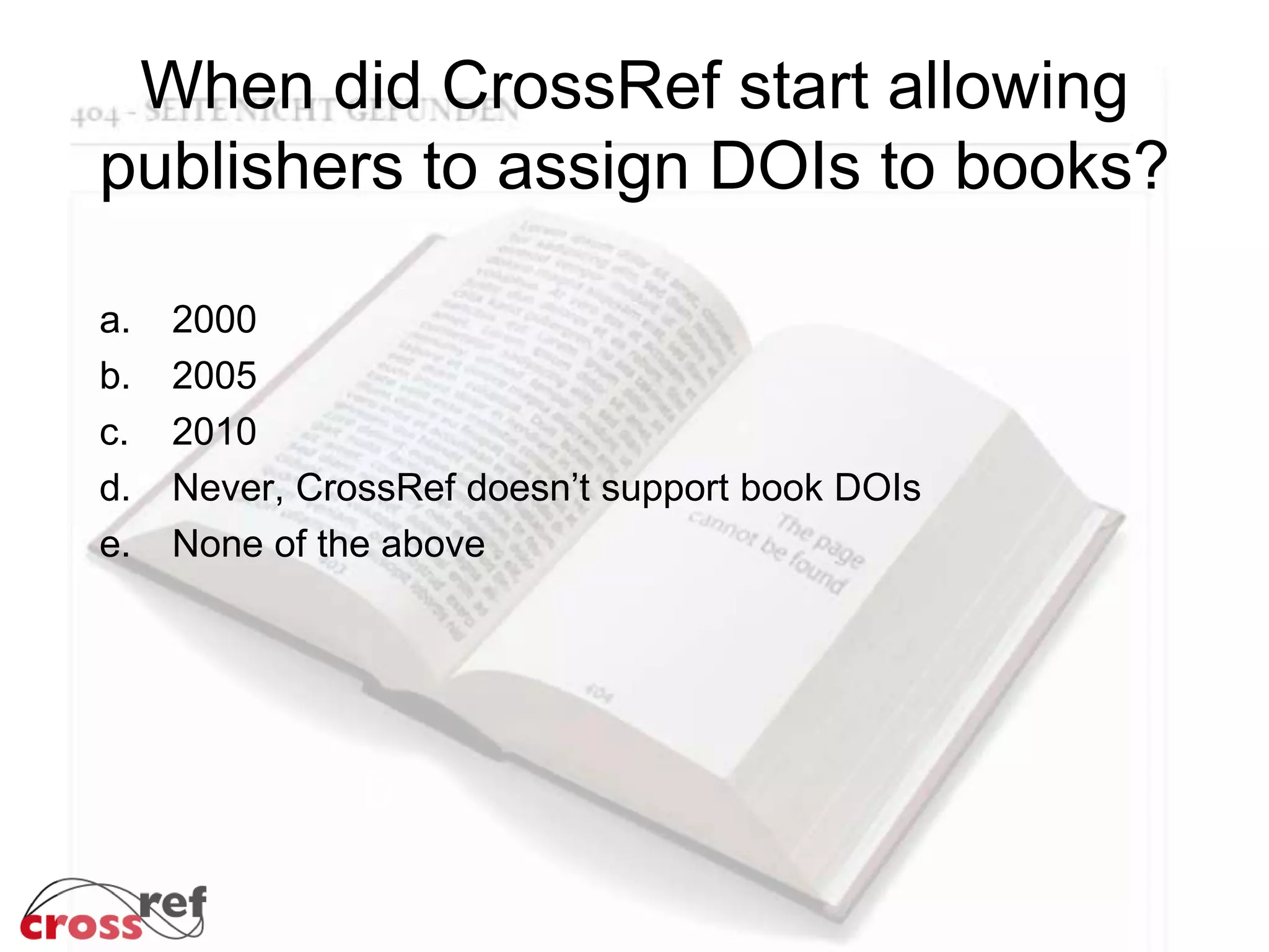 When did CrossRef start allowing
publishers to assign DOIs to books?
a. 2000
b. 2005
c. 2010
d. Never, CrossRef doesn’t support book DOIs
e. None of the above
b
 