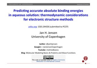 Department	
  of	
  Chemistry	
  
CC-­‐BY	
   1	
  
Predic'ng	
  accurate	
  absolute	
  binding	
  energies	
  	
  
in	
  aqueous	
  solu'on:	
  thermodynamic	
  considera'ons	
  	
  
for	
  electronic	
  structure	
  methods	
  
	
  
arXiv.org:	
  1501.04428	
  (submiBed	
  to	
  PCCP)	
  
	
  
Jan	
  H.	
  Jensen	
  
University	
  of	
  Copenhagen	
  
	
  
twi9er:	
  @janhjensen	
  
Google+:	
  +JanJensenCopenhagen	
  
Youtube:	
  molmodbasics	
  
Blog:	
  Molecular	
  Modeling	
  Basics	
  &	
  Proteins	
  and	
  Wave	
  FuncRons	
  	
  
	
  
 