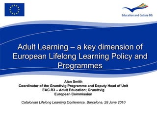 Alan Smith Coordinator of the Grundtvig Programme and   Deputy Head of Unit EAC.B3 – Adult Education; Grundtvig European Commission Catalonian Lifelong Learning Conference, Barcelona, 28 June 2010 Adult Learning – a key dimension of European Lifelong Learning Policy and Programmes 
