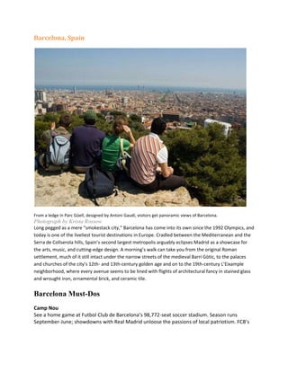 Barcelona, Spain<br />From a ledge in Parc Güell, designed by Antoni Gaudí, visitors get panoramic views of Barcelona.<br />Photograph by Krista Rossow<br />Long pegged as a mere “smokestack city,” Barcelona has come into its own since the 1992 Olympics, and today is one of the liveliest tourist destinations in Europe. Cradled between the Mediterranean and the Serra de Collserola hills, Spain’s second largest metropolis arguably eclipses Madrid as a showcase for the arts, music, and cutting-edge design. A morning’s walk can take you from the original Roman settlement, much of it still intact under the narrow streets of the medieval Barri Gòtic, to the palaces and churches of the city’s 12th- and 13th-century golden age and on to the 19th-century L’Eixample neighborhood, where every avenue seems to be lined with flights of architectural fancy in stained glass and wrought iron, ornamental brick, and ceramic tile.<br />Barcelona Must-Dos <br />Camp NouSee a home game at Futbol Club de Barcelona’s 98,772-seat soccer stadium. Season runs September-June; showdowns with Real Madrid unloose the passions of local patriotism. FCB’s museum draws over a million visitors a year. Carrer d’Arístides Maillol 12-18; tel. 34 90 218 9900; fee. www.fcbarcelona.com<br />Font Màgica de MontjuïcSpectacular choreography of classical music favorites, dancing sprays and floodlights in the huge fountain at the foot of the steps leading up to the Museu Nacional d’Art de Catalunya. Seasonal days and times, on the half hour. www.bcn.es/fonts<br />Hospital de Sant PauRevolutionary 1902 masterpiece by architect Lluís Domènech i Montaner, in the exuberant colors and shapes of art nouveau. UNESCO World Heritage site. Tip: Guided visits in English daily at 10:15 a.m. and 12:15 p.m. Carrer de Sant Antoni Maria Claret 167; tel. 34 93 291 9000. www.hspau.com<br />Casa Milà, “La Pedrera”Exhibition space in Gaudí’s signature apartment building provides a comprehensive course on his visionary ideas of form and design. Explore the roof, with its whimsical chimney towers, and the apartment restored in the style of the period. Carrer de Provença 261-265; tel. 34 90 240 0973; fee. www.lapedreraeducacio.org<br />Mercat de la BoqueriaBarcelona’s biggest, oldest, and best market. Present building dates to 1840, but the open-air markets on this site date to the Middle Ages. Fish, meat, fresh produce, and preserves; 265 stalls selling over 20,000 different products. Tip: Lorenç Petras, at Fruits del Bosc (stall No. 867 in the back), sells wild mushrooms and herbs, edible flowers and insects, and is extremely knowledgeable about these and other exotic ingredients. Plaça de la Boqueria; tel. 34 93 318 2017. www.boqueria.info<br />Museu d’Història de la CiutatDescend 2,000 years to the sprawling remains of the Roman settlement under the Barri Gòtic quarter, and exit at the Saló de Tinel—the audience hall of the Royal Palace, where Columbus reported his discoveries to King Ferdinand and Queen Isabella in 1493. Plaça del Rei 7-9; tel. 34 93 256 2122; fee. www.museuhistoria.bcn.cat<br />Templo de la Sagrada FamíliaGaudí’s masterpiece, the city’s iconic building, still in progress. Fascinating to see how the parts built when he was still alive—all rippling curves and motifs of plants and animals carved in stone that seem to flow down the walls like melted candle wax—contrast with the recent work. Carrer de Mallorca 401; tel. 34 93 207 3031 fee. www.sagradafamilia.org<br />Santa Maria del Mar“The most elegant of all Barcelona’s churches.”—George Semler, author, Barcelonawalks. A 14th-century Catalan Gothic masterpiece of stunning, elegant simplicity. Tip: Visit Saturday morning when a well-connected Catalan family might be having a wedding. Choral or orchestral performances here are breathtaking; check weekly listings. Plaça de Santa Maria1; tel. 34 93 310 2390. www.bcn.cat/turisme/catala/turisme/llocs/10.htm<br />MontjuïcThe hill overlooking Barcelona from the southeast, main site of the 1992 Olympics. Acres of parks and sculptured gardens, sweeping views of the city. Don’t-miss attractions on Montjuïc include the Fundació Joan Miró (Avingudade Miramar; tel. 34 93 443 9470), the Museu Nacional d’Art de Catalunya with its unique Romanesque and early medieval collection (Mirador del Palau Nacional; tel. 34 93 622 0376. www.mnac.es), the Olympic Stadium and adjacent Palau Sant Jordi (Passeig Olímpic; tel. 34 93 426 2089), and the Poble Espanyol open-air museum of representative buildings from different regions of Spain (Avinguda del Marquès de Comillas; tel. 34 93 508 6300; www.poble-espanyol.com). Tip: Poble Espanyol also has a flamenco dinner show at the Tablao de Carmen (tel. 34 93 325 6895); if you have confirmed reservations, admission to the rest of the complex is free.<br />Climate<br />Barcelona has a Mediterranean climate,[24] with mild, humid winters and warm, dry summers. Barcelona is located on the eastern coast of the Iberian Peninsula, so Atlantic west winds often arrive in Barcelona with low humidity, producing no rain. The proximity of the Atlantic, its latitude, and the relief, are the reasons why the summers are not as dry as in most other Mediterranean Basin locations. Lows (not surface lows but high-atmospheric quot;
cold invasionsquot;
) can easily affect the area of Barcelona (and Catalonia), causing storms, particularly in August. Some years, the beginning of June is still cool and rainy, like April and May. Together with August, September, October and November these months are the wettest of the year. The driest are February, March, June and July. As in many parts of Catalonia, the annual weather pattern varies greatly from year to year.[25]<br />Weather data for BarcelonaMonthJanFebMarAprMayJunJulAugSepOctNovDecYearAverage high °C (°F)13.4(56)14.6(58)15.9(61)17.6(64)20.5(69)24.2(76)27.5(82)28.0(82)25.5(78)21.5(71)17.0(63)14.3(58)20.0(68)Daily mean °C (°F)8.9(48)9.95(50)11.3(52)13.05(55)16.25(61)19.95(68)23.05(73)23.65(75)21.1(70)17.05(63)12.55(55)10.0(50)15.56(60)Average low °C (°F)4.4(40)5.3(42)6.7(44)8.5(47)12.0(54)15.7(60)18.6(65)19.3(67)16.7(62)12.6(55)8.1(47)5.7(42)11.1(52)Precipitation mm (inches)41(1.61)29(1.14)42(1.65)49(1.93)59(2.32)42(1.65)20(0.79)61(2.4)85(3.35)91(3.58)58(2.28)51(2.01)628(24.72)Avg. precipitation days65677636686672Source: World Meteorological Organization (UN)[28]<br />So, on average, the rainy seasons are spring and autumn, and the dry ones are winter and summer. The order from wettest to driest is: AUT-SPR-WIN-SUM. The Western Mediterranean Climate is one of the most irregular climates in the world. For instance, one year October can be very dry and July or February wet months. Barcelona and London have the same annual rainfall, but London's climate is not as irregular and torrential as Barcelona's.<br />As for temperatures, December, January and February are the coldest months, averaging temperatures of 9°C at the Airport and over 10°C in the city. July and August are the hottest months, averaging temperatures of 24°C . The highest temperature recorded in the city centre is 38.6°C.[26] The coldest temperature recorded was –6.7 °C on 11 February 1956 and –5°C on 12 January 1985. However, in the 19th century –9.6°C was recorded in January 1896.<br />At the Fabra Observatory, situated on the Tibidabo hill, 412 m above the sea level, the record summer temperature is 39.8°C [27] on 7 July 1982, and the lowest temperature ever registered, -10.0°C on 11 February 1956. Near the hills and the Airport annual rainfall reaches 650 mm, and in the city centre about 600 mm.<br />