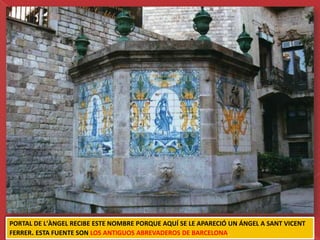 PORTAL DE L'ÀNGEL RECIBE ESTE NOMBRE PORQUE AQUÍ SE LE APARECIÓ UN ÁNGEL A SANT VICENT
FERRER. ESTA FUENTE SON LOS ANTIGUOS ABREVADEROS DE BARCELONA.
 