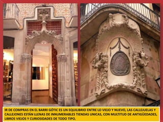 IR DE COMPRAS EN EL BARRI GÓTIC ES UN EQUILIBRIO ENTRE LO VIEJO Y NUEVO, LAS CALLEJUELAS Y
CALLEJONES ESTÁN LLENAS DE INNUMERABLES TIENDAS UNICAS, CON MULTITUD DE ANTIGÜEDADES,
LIBROS VIEJOS Y CURIOSIDADES DE TODO TIPO.
 