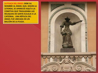 LA PLAÇA DEL ÁNGEL DEBE SU
NOMBRE AL ÁNGEL QUE, SEGÚN LA
LEYENDA, SE APARECIÓ AQUÍ A LA
COMITIVA QUE TRASLADABA LAS
RELIQUIAS DE SANTA EULALIA A LA
CATEDRAL. UNA RÉPLICA DEL
ÁNGEL FUE UBICADA EN UN
BALCÓN DE LA PLAZA.
 