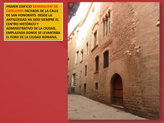 PRIMER EDIFICIO GENERALITAT DE
CATALUNYA FACHADA DE LA CALLE
DE SAN HONORATO. DESDE LA
ANTIGÜEDAD HA SIDO SIEMPRE EL
CENTRO HISTÓRICO Y
ADMINISTRATIVO DE LA CIUDAD,
EMPLAZADA DONDE SE LEVANTABA
EL FORO DE LA CIUDAD ROMANA.
 