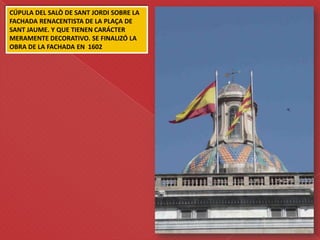 CÚPULA DEL SALÒ DE SANT JORDI SOBRE LA
FACHADA RENACENTISTA DE LA PLAÇA DE
SANT JAUME. Y QUE TIENEN CARÁCTER
MERAMENTE DECORATIVO. SE FINALIZÓ LA
OBRA DE LA FACHADA EN 1602
 