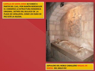CAPELLA DE SANTA ANNA SE FUNDÓ A
PARTIR DEL 1141, POR RAMÓN BERENGUER
IV. CONSERVA LA ESTRUCTURA ROMÁNICA
ORIGINAL. DETRÁS DEL BULLICIO DE LA
PLAZA DE CATALUNYA, COMO UN OSÁIS DE
PAZ ESTÁ LA IGLESIA.




                                       SEPULCRO DEL NOBLE CABALLERO MIQUEL DE
                                       BOERA DEL SIGLO XVI
 
