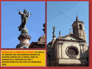 BASÍLICA DE LA VIRGEN DE LA MERCÈ LA CÚPULA
SE CORONÓ CON UNA INMENSA IMAGEN DE
NUESTRA SEÑORA DE LA MERCÈ, OBRA DE
MAXIMÍ SALA, DERRUIDA EN 1936 Y
RECONSTRUIDA EN 1956 POR LOS HERMANOS
OSLÈ.
 