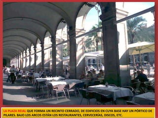 LA PLAZA REIAL QUE FORMA UN RECINTO CERRADO, DE EDIFICIOS EN CUYA BASE HAY UN PÓRTICO DE
PILARES. BAJO LOS ARCOS ESTÁN LOS RESTAURANTES, CERVECERÍAS, DISCOS, ETC.
 