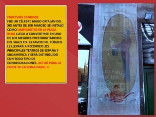 FRUCTUÓS CANONGE
FUE UN CÉLEBRE MAGO CATALÁN DEL
XIX ANTES DE SER FAMOSO SE INSTALÓ
COMO LIMPIABOTAS EN LA PLAZA
REIAL LLEGO A CONVERTIRSE EN UNO
DE LOS MEJORES PRESTIDIGITADORES
DEL SIGLO XIX. EL FAVOR DEL PÚBLICO
LE LLEVARÁ A RECORRER LOS
PRINCIPALES TEATROS DE ESPAÑA Y
SUDAMÉRICA Y SERÁ DISTINGUIDO
CON TODO TIPO DE
CONDECORACIONES. ACTUÓ PARA LA
CORTE DE LA REINA ISABEL II
 