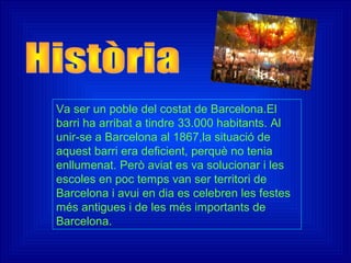 Va ser un poble del costat de Barcelona.El
barri ha arribat a tindre 33.000 habitants. Al
unir-se a Barcelona al 1867,la situació de
aquest barri era deficient, perquè no tenia
enllumenat. Però aviat es va solucionar i les
escoles en poc temps van ser territori de
Barcelona i avui en dia es celebren les festes
més antigues i de les més importants de
Barcelona.
 